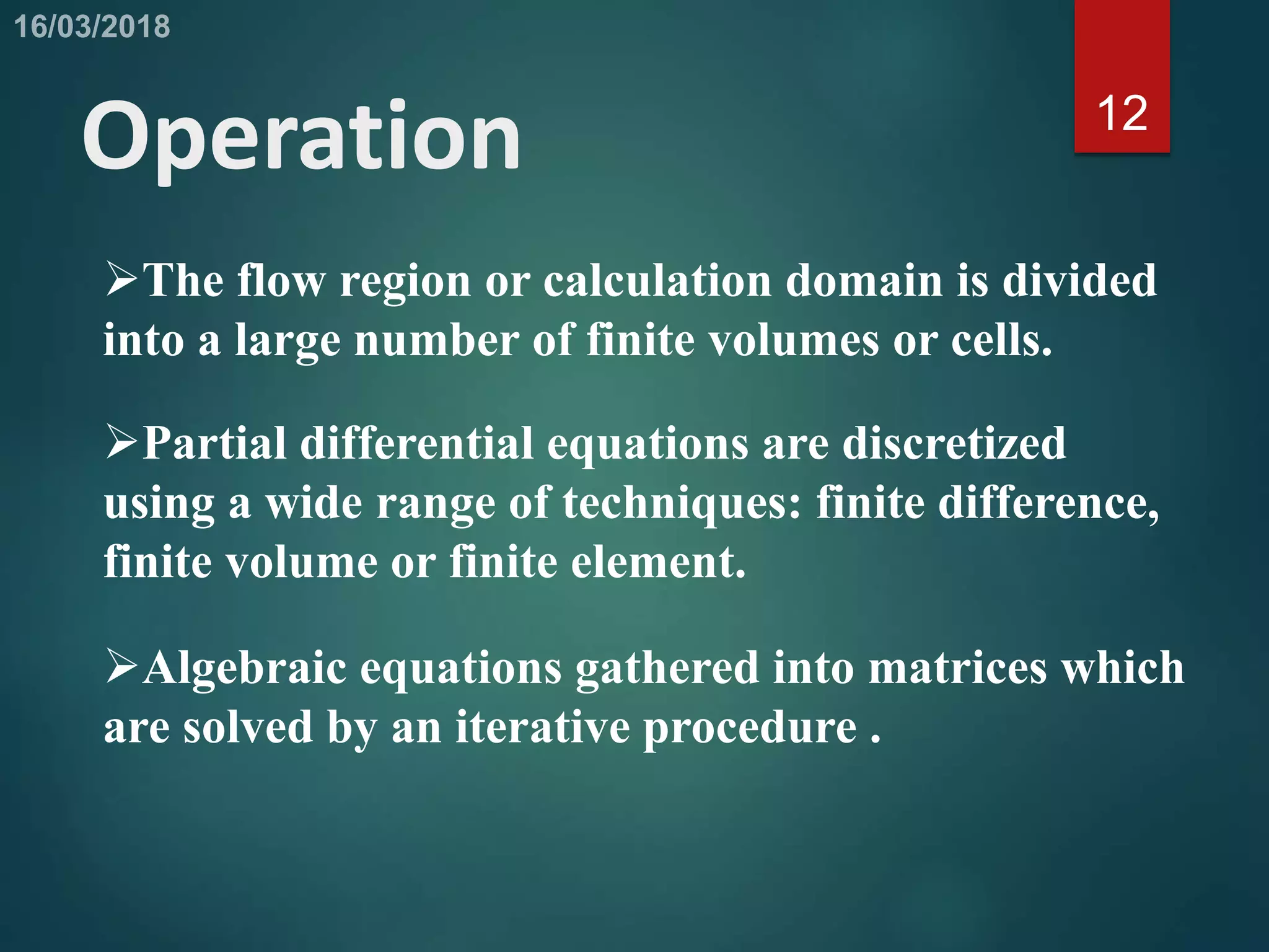 12
Operation
The flow region or calculation domain is divided
into a large number of finite volumes or cells.
Partial differential equations are discretized
using a wide range of techniques: finite difference,
finite volume or finite element.
Algebraic equations gathered into matrices which
are solved by an iterative procedure .
 
