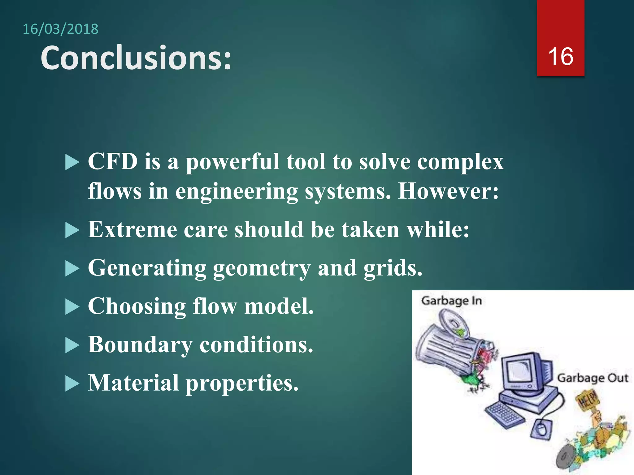 Conclusions:
 CFD is a powerful tool to solve complex
flows in engineering systems. However:
 Extreme care should be taken while:
 Generating geometry and grids.
 Choosing flow model.
 Boundary conditions.
 Material properties.
16
16/03/2018
 