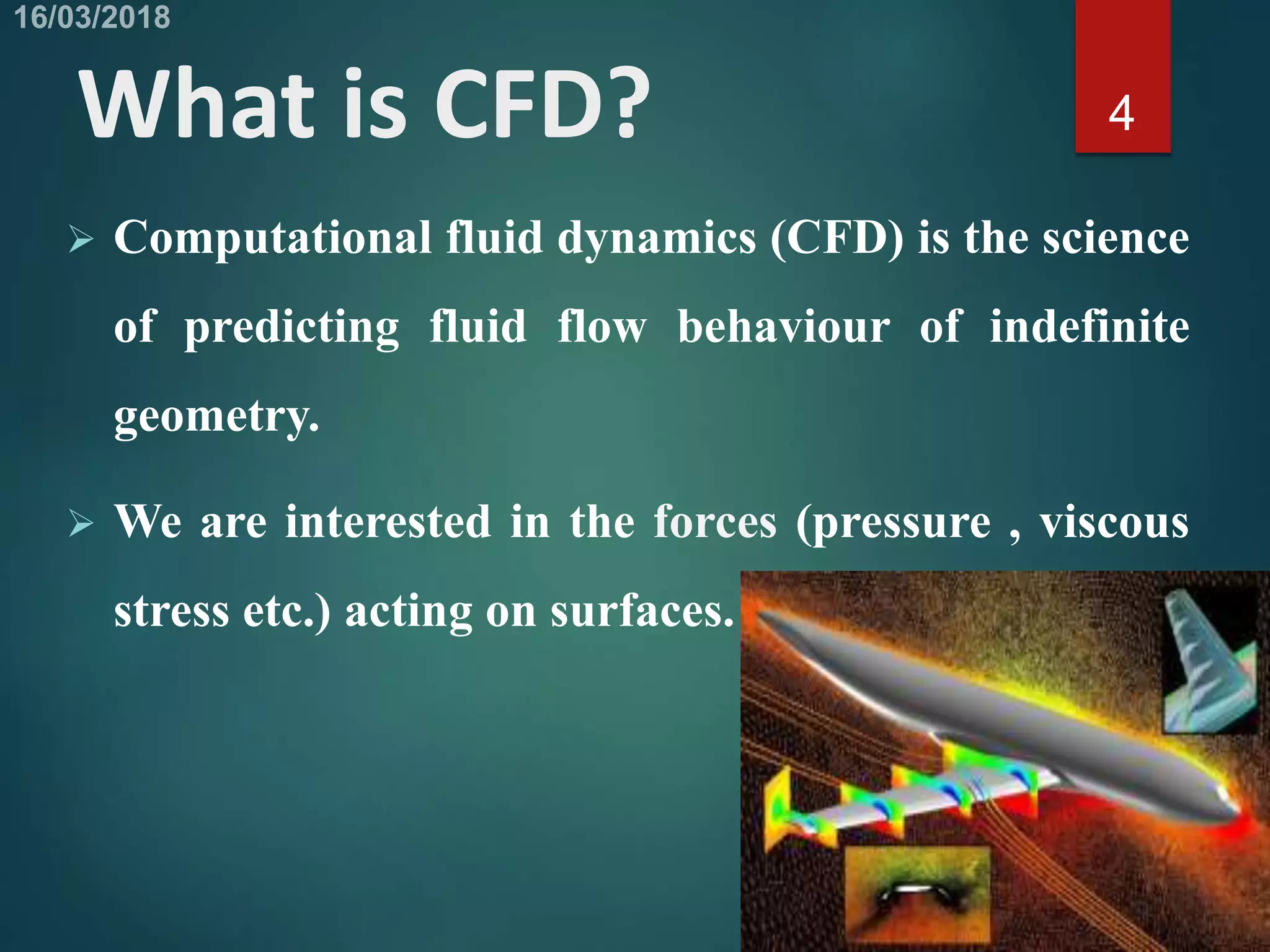 What is CFD?
 Computational fluid dynamics (CFD) is the science
of predicting fluid flow behaviour of indefinite
geometry.
 We are interested in the forces (pressure , viscous
stress etc.) acting on surfaces.
4
 