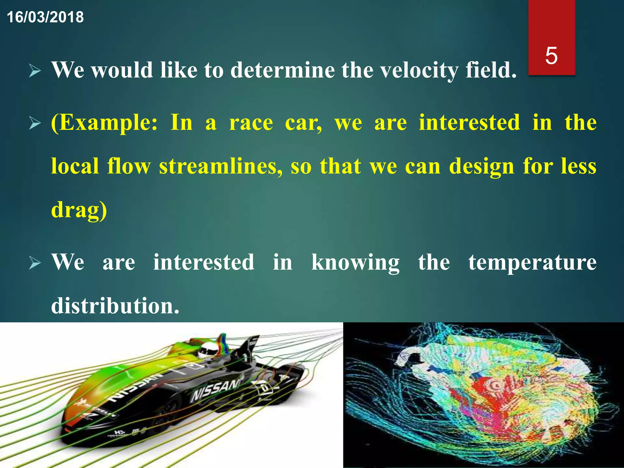 We would like to determine the velocity field.
 (Example: In a race car, we are interested in the
local flow streamlines, so that we can design for less
drag)
 We are interested in knowing the temperature
distribution.
5
16/03/2018
 