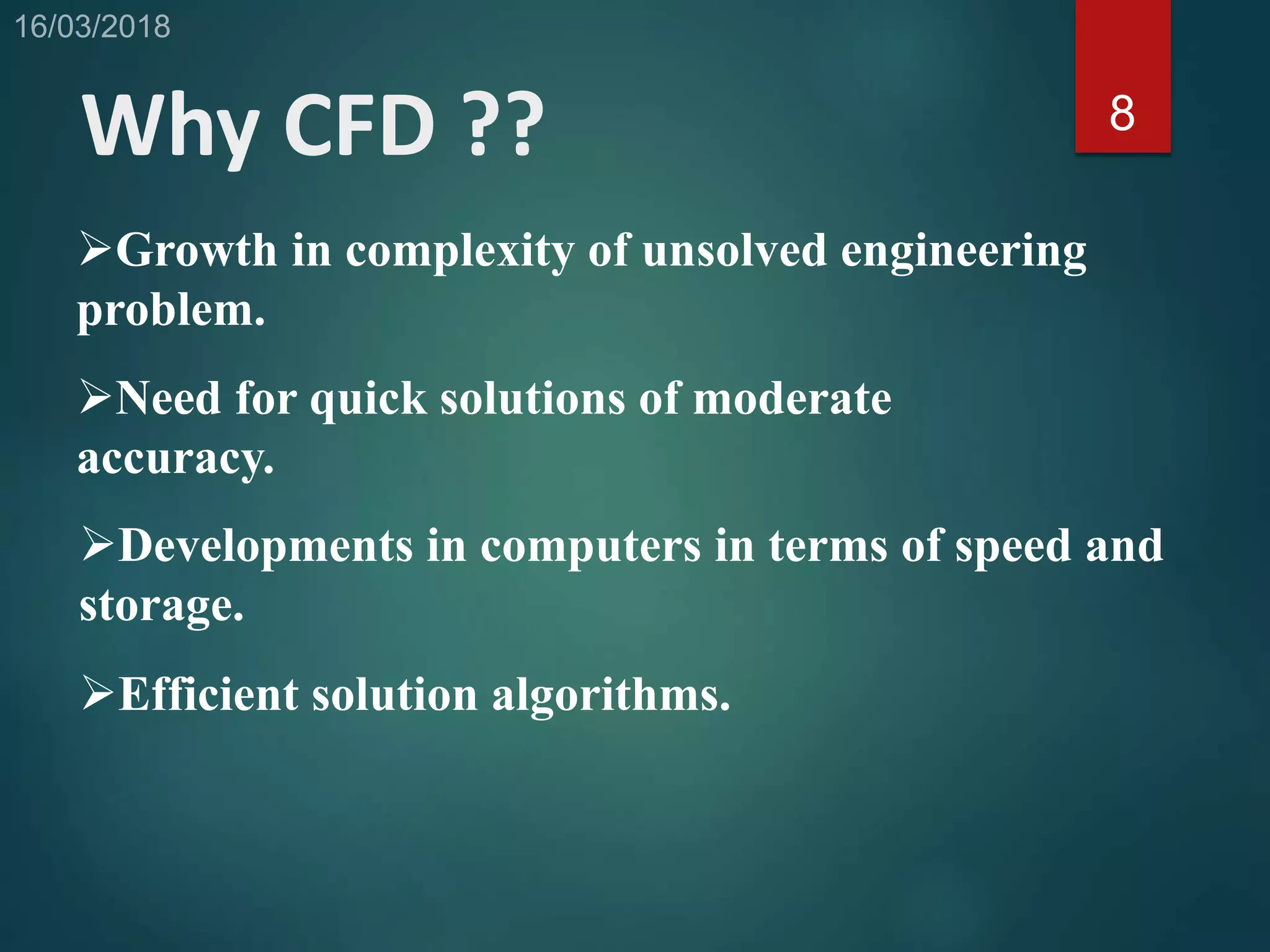 Why CFD ?? 8
Growth in complexity of unsolved engineering
problem.
Need for quick solutions of moderate
accuracy.
Developments in computers in terms of speed and
storage.
Efficient solution algorithms.
 