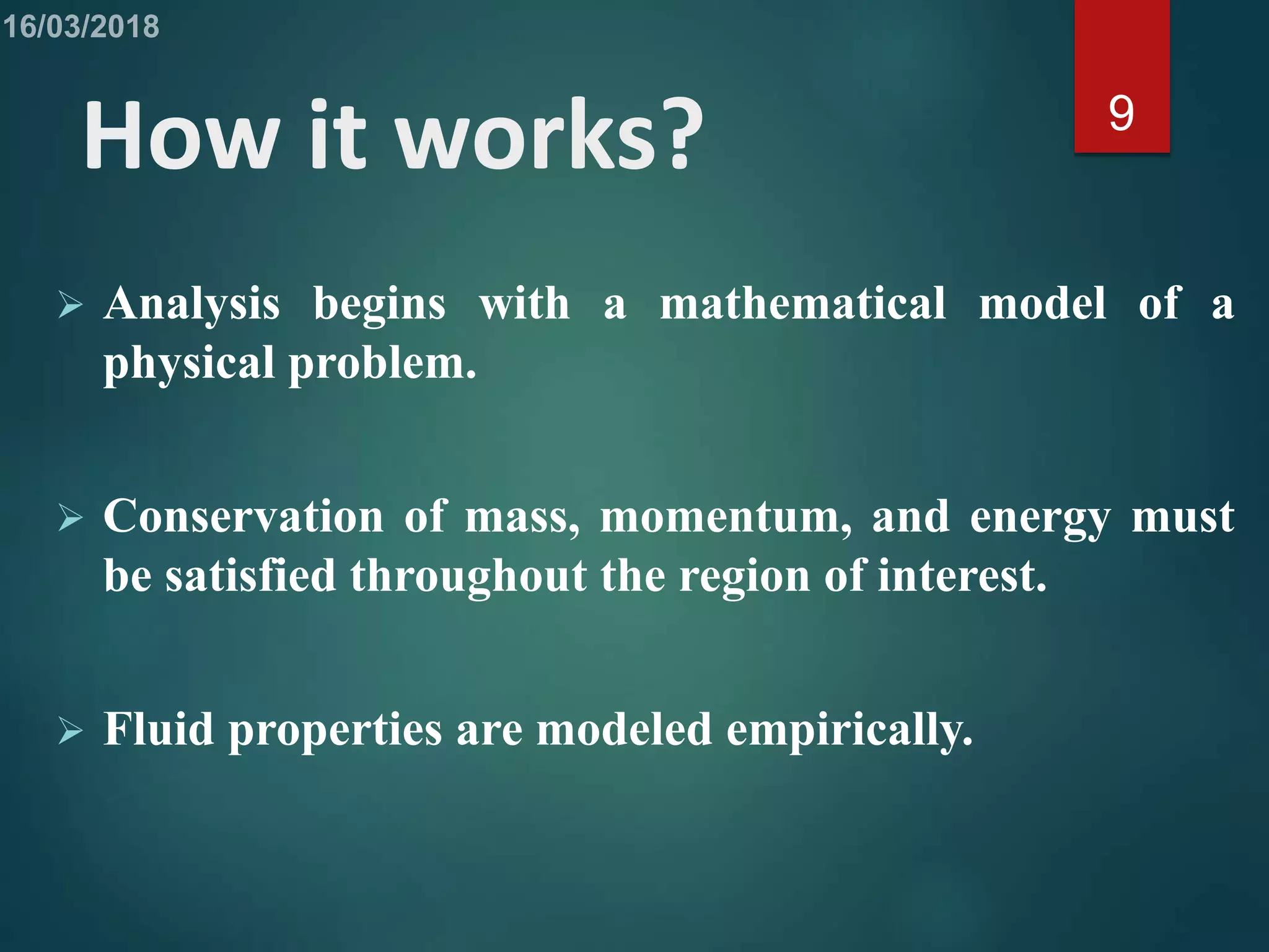 How it works?
 Analysis begins with a mathematical model of a
physical problem.
 Conservation of mass, momentum, and energy must
be satisfied throughout the region of interest.
 Fluid properties are modeled empirically.
9
 