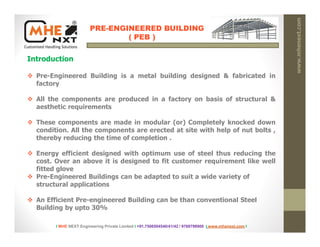 PRE-ENGINEERED BUILDING
( PEB )
Introduction
www.mhenext.com
 Pre-Engineered Building is a metal building designed & fabricated in
factory
 All the components are produced in a factory on basis of structural &
aesthetic requirements
 These components are made in modular (or) Completely knocked down
condition. All the components are erected at site with help of nut bolts ,
thereby reducing the time of completion .
 Energy efficient designed with optimum use of steel thus reducing the
cost. Over an above it is designed to fit customer requirement like well
fitted glove
 Pre-Engineered Buildings can be adapted to suit a wide variety of
structural applications
 An Efficient Pre-engineered Building can be than conventional Steel
Building by upto 30%
I MHE NEXT Engineering Private Limited I +91.7506504540/41/42 / 9769798900 I www.mhenext.com I
 