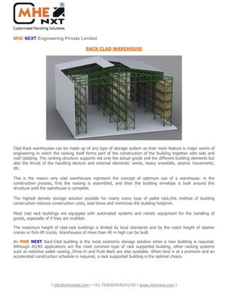 NEXTMHE Engineering Private Limited
I info@mhenext.com I +91.7506504540/41/42 I www.mhenext.com I
RACK CLAD WAREHOUSE
Clad Rack warehouses can be made up of any type of storage system as their main feature is major works of
engineering in which the racking itself forms part of the construction of the building together with side and
roof cladding. The ranking structure supports not only the actual goods and the different building elements but
also the thrust of the handling devices and external elements: winds, heavy snowfalls, seismic movements,
etc.
This is the reason why clad warehouses represent the concept of optimum use of a warehouse: in the
construction process, first the racking is assembled, and then the building envelope is built around this
structure until the warehouse is complete.
The highest density storage solution possible for nearly every type of pallet rack,this method of building
construction reduces construction costs, lead times and minimizes the building footprint.
Most clad rack buildings are equipped with automated systems and robotic equipment for the handling of
goods, especially of if they are multitier.
The maximum height of clad-rack buildings is limited by local standards and by the reach height of stacker
cranes or fork-lift trucks. Warehouses of more than 40 m high can be built.
An NEXT Rack-Clad building is the most economic storage solution when a new building is required.MHE
Although AS/RS applications are the most common type of rack supported building, other racking systems
such as selective pallet racking ,Drive-In and Push-Back are also available. When land is at a premium and an
accelerated construction schedule is required, a rack supported building is the optimal choice.
 