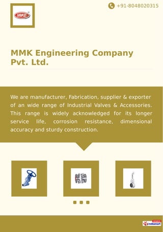+91-8048020315
MMK Engineering Company
Pvt. Ltd.
We are manufacturer, Fabrication, supplier & exporter
of an wide range of Industrial Valves & Accessories.
This range is widely acknowledged for its longer
service life, corrosion resistance, dimensional
accuracy and sturdy construction.
 