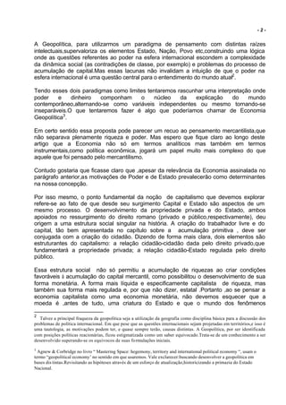 -2-


A Geopolítica, para utilizarmos um paradigma de pensamento com distintas raízes
intelectuais,supervaloriza os elementos Estado, Nação, Povo etc,construindo uma lógica
onde as questões referentes ao poder na esfera internacional escondem a complexidade
da dinâmica social (as contradições de classe, por exemplo) e problemas do processo de
acumulação de capital.Mas essas lacunas não invalidam a intuição de que o poder na
esfera internacional é uma questão central para o entendimento do mundo atual2.

Tendo esses dois paradigmas como limites tentaremos rascunhar uma interpretação onde
poder    e    dinheiro  componham     o    núcleo    da   explicação    do    mundo
contemporâneo,alternando-se como variáveis independentes ou mesmo tornando-se
inseparáveis.O que tentaremos fazer é algo que poderíamos chamar de Economia
Geopolítica3.

Em certo sentido essa proposta pode parecer um recuo ao pensamento mercantilista,que
não separava plenamente riqueza e poder. Mas espero que fique claro ao longo deste
artigo que a Economia não só em termos analíticos mas também em termos
instrumentais,como política econômica, jogará um papel muito mais complexo do que
aquele que foi pensado pelo mercantilismo.

Contudo gostaria que ficasse claro que ,apesar da relevância da Economia assinalada no
parágrafo anterior,as motivações de Poder e de Estado prevalecerão como determinantes
na nossa concepção.

Por isso mesmo, o ponto fundamental da noção de capitalismo que devemos explorar
refere-se ao fato de que desde seu surgimento Capital e Estado são aspectos de um
mesmo processo. O desenvolvimento da propriedade privada e do Estado, ambos
apoiados no ressurgimento do direito romano (privado e público,respectivamente), deu
origem a uma estrutura social singular na história. A criação do trabalhador livre e do
capital, tão bem apresentada no capítulo sobre a acumulação primitiva , deve ser
conjugada com a criação do cidadão. Dizendo de forma mais clara, dois elementos são
estruturantes do capitalismo: a relação cidadão-cidadão dada pelo direito privado,que
fundamentará a propriedade privada; a relação cidadão-Estado regulada pelo direito
público.

Essa estrutura social não só permitiu a acumulação de riquezas ao criar condições
favoráveis à acumulação do capital mercantil, como possibilitou o desenvolvimento de sua
forma monetária. A forma mais líquida e especificamente capitalista de riqueza, mas
também sua forma mais regulada e, por que não dizer, estatal .Portanto ,ao se pensar a
economia capitalista como uma economia monetária, não devemos esquecer que a
moeda é ,antes de tudo, uma criatura do Estado e que o mundo dos fenômenos

2
   Talvez a principal fraqueza da geopolítica seja a utilização da geografia como disciplina básica para a discussão dos
problemas de política internacional. Em que pese que as questões internacionais sejam projetadas em territórios,e isso é
uma tautologia, as motivações podem ter, e quase sempre terão, causas distintas. A Geopolítica, por ser identificada
com posições políticas reacionárias, ficou estigmatizada como um saber equivocado.Trata-se de um conhecimento a ser
desenvolvido superando-se os equivocos de suas fo rmulações iniciais.
3
  Agnew & Corbridge no livro “ Mastering Space: hegemony, territory and international political economy “, usam o
termo “geopolitical economy’ no sentido em que usaremos. Vale exclarecer:buscando desenvolver a geopolítica em
bases dis tintas.Revisitando as hipóteses através de um esforço de atualização,historicizando a primazia do Estado
Nacional.
 