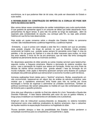 -3-


econômicos, se é que podemos falar de tal coisa, não pode ser dissociado do Estado e
suas razões.

A INVISIBILIDADE DA CONSTRUÇÃO DO IMPÉRIO OU A CORUJA SÓ PODE SER
VISTA NA BOCA DA NOITE.

Mas vamos deixar essas considerações de caráter metodológico para outra oportunidade.
O que gostaria de apresentar agora é um conjunto de idéias que estão atazanando meus
pensamentos há algum tempo. E para não me perder ao longo da explicação, além do
esperado pela complexidade do assunto, vou começar pelo fim, ou seja ,pelo produto
histórico em sua forma mais desenvolvida.

Hoje existe um quase consenso sobre a situação dos Estados Unidos no panorama
mundial. São indubitavelmente a potência hegemônica, a potência imperial.

 Entretanto, o que é curioso com relação a este fato foi o retardo com que se percebeu
essa posição singular. Ao longo do período no qual os Estados Unidos estavam
construindo tal Império sua posição quase sempre foi percebida como frágil. A crise do
petróleo, o fim da guerra do Vietnam e a crise do dólar marcaram para muitos, no início
dos anos setenta, o início do fim da era americana, que de resto não tinha conseguido
implantar-se plenamente devido ao incômodo soviético .

Os desarranjos aparentes do dólar perante as outras moedas serviram para testemunhar,
segundo muitos, a fraqueza americana. Mesmo a derrocada do sistema soviético deu
pouco caso a percepção do império que estava em formação. Ainda nos anos finais da
década de oitenta vamos encontrar uma grande adesão à tese da formação de um
mundo multipolar, onde Japão e Alemanha apareciam sempre como titulares em qualquer
escalação das potências globais que estruturariam a economia mundial a partir de blocos.

Inúmeras explicações foram dadas para o “declínio” americano. Muitas, exacerbando um
viés economicista, baseavam-se em algum tipo de análise da estrutura produtiva, para
mostrar que o capitalismo americano tinha ficado para trás na corrida por novas
tecnologias e formas de organizar e administrar as unidades econômicas. Também as
políticas econômicas não seriam adequadas na medida em que não contemplavam ações
de fomento para o aparelho produtivo.

Uma obra que influenciou a opinião no final dos oitenta foi o livro “Ascensão e Queda das
Grandes Potências”. A tese básica defendida pelo autor diz que os gastos militares, a
longo prazo,inviabilizam os investimentos em atividades civis e produtivas.

Arrighi,em obra de indiscutível sucesso,interpreta os desajustes no sistema monetário
internacional como crise sistêmica sinalizadora do declínio americano. Aqui o calcanhar
de Aquiles residiria na especulação financeira e na fragilidade do dólar.

Thurow também abraçou a tese da possibilidade dos Estados Unidos perderem a
competição econômica para os competidores, principalmente o Japão.
 