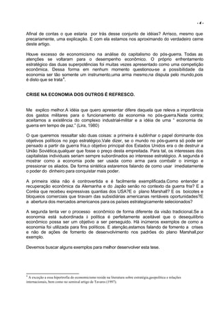 -4-


Afinal de contas o que estaria por trás desse conjunto de idéias? Arrisco, mesmo que
precariamente, uma explicação. E com ela estamos nos aproximando do verdadeiro cerne
deste artigo.

Houve excesso de economicismo na análise do capitalismo do pós-guerra. Todas as
atenções se voltaram para o desempenho econômico. O próprio enfrentamento
estratégico das duas superpotências foi muitas vezes apresentado como uma competição
econômica. Dessa forma em nenhum momento questionou-se a possibilidade da
economia ser tão somente um instrumento,uma arma mesmo,na disputa pelo mundo,pois
é disto que se trata 4.


CRISE NA ECONOMIA DOS OUTROS É REFRESCO.


Me explico melhor.A idéia que quero apresentar difere daquela que releva a importância
dos gastos militares para o funcionamento da economia no pós-guerra.Nada contra;
aceitamos a existência do complexo industrial-militar e a idéia de uma “ economia de
guerra em tempo de paz.” (Lira, 1980)

O que queremos ressaltar são duas coisas: a primeira é sublinhar o papel dominante dos
objetivos políticos no jogo estratégico.Vale dizer, se o mundo no pós-guerra só pode ser
pensado a partir da guerra fria,o objetivo principal dos Estados Unidos era o de destruir a
União Soviética,qualquer que fosse o preço desta empreitada. Para tal, os interesses dos
capitalistas individuais seriam sempre subordinados ao interesse estratégico. A segunda é
mostrar como a economia pode ser usada como arma para combalir o inimigo e
pressionar os aliados. De forma sintética estaremos falando de como usar imediatamente
o poder do dinheiro para conquistar mais poder.

A primeira idéia não é controvertida e é facilmente exemplificada.Como entender a
recuperação econômica da Alemanha e do Japão senão no contexto da guerra fria? E a
Coréia que recebeu expressivas quantias dos USA?E o plano Marshall? E os boicotes e
bloqueios comerciais que tiravam das subsidiárias americanas rentáveis oportunidades?E
a abertura dos mercados americanos para os países estrategicamente selecionados?

A segunda tenta ver o processo econômico de forma diferente da visão tradicional.Se a
economia está subordinada à política é perfeitamente aceitável que o desequilíbrio
econômico possa ser um objetivo a ser perseguido. Há inúmeros exemplos de como a
economia foi utilizada para fins políticos. E atenção,estamos falando de fomento a crises
e não de ações de fomento de desenvolvimento nos padrões do plano Marshall,por
exemplo.

Devemos buscar alguns exemplos para melhor desenvolver esta tese.




4
  A exceção a essa hipertrofia do economicismo reside na literatura sobre estratégia,geopolítica e relações
internacionais, bem como no seminal artigo de Tavares (1997).
 