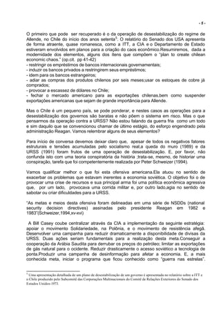 -5-


O primeiro que pode ser recuperado é o da operação de desestabilização do regime de
Allende, no Chile do início dos anos setenta 5. O relatório do Senado dos USA apresenta
de forma atraente, quase romanesca, como a ITT, a CIA e o Departamento de Estado
estiveram envolvidos em planos para a criação do caos econômico.Resumiremos, dada a
modernidade dos elementos, alguns dos ítens que compõem o “plan to create chilean
economic chaos.” (op.cit. pp 41-42)
- restringir os empréstimos de bancos internacionais governamentais;
- induzir os bancos privados a restringirem seus empréstimos;
- idem para os bancos estrangeiros;
- adiar as compras dos produtos chilenos por seis meses;usar os estoques de cobre já
comprados;
- provocar a escassez de dólares no Chile;
- fechar o mercado americano para as exportações chilenas,bem como suspender
exportações americanas que sejam de grande importância para Allende.

Mas o Chile é um pequeno país, se pode ponderar, e nestes casos as operações para a
desestabilização dos governos são baratas e não põem o sistema em risco. Mas o que
pensarmos da operação contra a URSS? Não estou falando da guerra fria como um todo
e sim daquilo que se convencionou chamar de último estágio, do esforço engendrado pela
administração Reagan. Vamos relembrar alguns de seus elementos?

Para início de conversa devemos deixar claro que, apesar de todos os negativos fatores
estruturais e tensões acumuladas pelo socialismo real,a queda do muro (1989) e da
URSS (1991) foram frutos de uma operação de desestabilização. E, por favor, não
confunda isto com uma teoria conspiratória da história ;trata-se, mesmo, de historiar uma
conspiração, tarefa que foi competentemente realizada por Peter Schweizer (1994).

Vamos qualificar melhor o que foi esta ofensiva americana.Ela atuou no sentido de
exacerbar os problemas que estavam inerentes a economia soviética. O objetivo foi o de
provocar uma crise de recursos e sua principal arma foi uma política econômica agressiva
que, por um lado, provocava uma corrida militar e, por outro lado,agia no sentido de
sabotar ou criar dificuldades para a URSS.

“As metas e meios desta ofensiva foram delineadas em uma série de NSDDs (national
security decision directives) assinadas pelo presidente Reagan em 1982 e
1983”(Schweizer,1994,xv-xvi)

 A Bill Casey coube centralizar através da CIA a implementação da seguinte estratégia:
apoiar o movimento Solidariedade, na Polônia, e o movimento de resistência afegã.
Desenvolver uma campanha para reduzir dramaticamente a disponibilidade de divisas da
URSS. Duas ações seriam fundamentais para a realização desta meta.Conseguir a
cooperação da Arábia Saudita para derrubar os preços do petróleo; limitar as exportações
de gás natural para o ocidente. Reduzir drasticamente o acesso soviético a tecnologia de
ponta.Produzir uma campanha de desinformação para afetar a economia. E, a mais
conhecida meta, iniciar o programa que ficou conhecido como “guerra nas estrelas”.


5
 Uma apresentação detalhada de um plano de desestabilização de um governo é apresentada no relatório sobre a ITT e
o Chile produzido pelo Subcomitê das Corporações Multinacionais do Comitê de Relações Exteriores do Senado dos
Estados Unidos-1973.
 