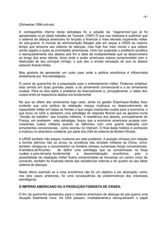 -6-


(Schweizer,1994,xviii-xix)

A contrapartida interna desta estratégia foi a adoção da ‘’reganomics’’que já foi
apresentada no já citado trabalho de Tavares. (1997) O que nos interessa é sublinhar que
o sistema de aliança americano foi forçado a financiar o mais elevado orçamento militar
do pós-guerra. A movida da administração Reagan põe em xeque a URSS ao mesmo
tempo que tensiona seu sistema de alianças, mas hoje fica mais visível o que estava
sendo jogado e quais as prioridades americanas. Uma vez superado o problema soviético
o reenquadramento dos aliados põe fim a idéia de multipolaridade que se desenvolvera
ao longo dos anos oitenta. Anos onde o poder americano estava comprometido com a
destruição de seu principal inimigo, o que deu a errada sensação de que os aliados
estavam ficando fortes.

Mas gostaria de apresentar um outro caso onde a política econômica é influenciada
diretamente por fins estratégicos.

O cerne da guerra-fria foi a preparação para o enfrentamento militar. Podemos sintetizar
esta corrida em duas grandes pistas: a do armamento convencional e a do armamento
nuclear. Para os dois lados o problema do financiamento e, principalmente, o rateio dos
custos entre os respectivos aliados era fundamental.

No que se refere aos americanos logo cedo, ainda na gestão Eisenhauer-Dulles, ficou
evidente que uma política de retaliação maciça implicava no desenvolvimento de
capacidade militar em todas as frentes o que exigia crescentes custos para a economia, o
que levou os USA a adotarem uma estratégia de resposta flexível que se apoiaria numa
‘’divisão de trabalho’’ das funções militares. A resistência dos aliados, principalmente da
França, em aceitarem esta estratégia, forçou que a economia americana arcasse com
crescentes custos militares quando se defrontou com uma guerra realizada com
armamentos convencionais , como ocorreu no Vietnam. O final desta história é conhecido
e implicou no abandono unilateral, por parte dos USA do sistema de Bretton Woods,

A URSS também não passou incólume por este problema. A posição chinesa com relação
a bomba atômica não só privou os soviéticos das divisões militares da China, como
também obrigou-os a concentrarem na fronteira chinesa numerosas forças convencionais.
A tentativa de Kruchev       de definir uma estratégia que se concentrasse na força
nuclear, e para tal seria fundamental      a   descentralização  econômica,    pois    a
possibilidade de retaliação militar ficaria comprometida se houvesse um centro único de
comando, também foi frustrada diante das resistências internas e do quadro do seu falido
sistema de alianças.

Neste último exemplo se a crise econômica não foi um objetivo a ser alcançado, como
nos dois casos anteriores, foi uma conseqüência da predominância dos interesses
estratégicos.

O IMPÉRIO AMERICANO OU A PRODUÇÃO FORDISTA DE CRISES.

O fim da guerra-fria apresentou para o sistema americano de alianças do pós guerra uma
situação totalmente nova. Os USA passam, imediatamente,a reenquadrarem o papel
 