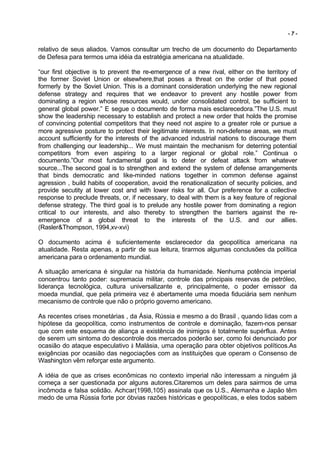 -7-


relativo de seus aliados. Vamos consultar um trecho de um documento do Departamento
de Defesa para termos uma idéia da estratégia americana na atualidade.

“our first objective is to prevent the re-emergence of a new rival, either on the territory of
the former Soviet Union or elsewhere,that poses a threat on the order of that posed
formerly by the Soviet Union. This is a dominant consideration underlying the new regional
defense strategy and requires that we endeavor to prevent any hostile power from
dominating a region whose resources would, under consolidated control, be sufficient to
general global power.” E segue o documento de forma mais esclarecedora.”The U.S. must
show the leadership necessary to establish and protect a new order that holds the promise
of convincing potential competitors that they need not aspire to a greater role or pursue a
more agressive posture to protect their legitimate interests. In non-defense areas, we must
account sufficiently for the interests of the advanced industrial nations to discourage them
from challenging our leadership... We must maintain the mechanism for deterring potential
competitors from even aspiring to a larger regional or global role.” Continua o
documento.”Our most fundamental goal is to deter or defeat attack from whatever
source...The second goal is to strengthen and extend the system of defense arrangements
that binds democratic and like-minded nations together in common defense against
agression , build habits of cooperation, avoid the renationalization of security policies, and
provide secutity at lower cost and with lower risks for all. Our preference for a collective
response to preclude threats, or, if necessary, to deal with them is a key feature of regional
defense strategy. The third goal is to prelude any hostile power from dominating a region
critical to our interests, and also thereby to strengthen the barriers against the re-
emergence of a global threat to the interests of the U.S. and our allies.
(Rasler&Thompson, 1994,xv-xvi)

O documento acima é suficientemente esclarecedor da geopolítica americana na
atualidade. Resta apenas, a partir de sua leitura, tirarmos algumas conclusões da política
americana para o ordenamento mundial.

A situação americana é singular na história da humanidade. Nenhuma potência imperial
concentrou tanto poder: supremacia militar, controle das principais reservas de petróleo,
liderança tecnológica, cultura universalizante e, principalmente, o poder emissor da
moeda mundial, que pela primeira vez é abertamente uma moeda fiduciária sem nenhum
mecanismo de controle que não o próprio governo americano.

As recentes crises monetárias , da Ásia, Rússia e mesmo a do Brasil , quando lidas com a
hipótese da geopolítica, como instrumentos de controle e dominação, fazem-nos pensar
que com este esquema de aliança a existência de inimigos é totalmente supérflua. Antes
de serem um sintoma do descontrole dos mercados poderão ser, como foi denunciado por
ocasião do ataque especulativo à Malásia, uma operação para obter objetivos políticos.As
exigências por ocasião das negociações com as instituições que operam o Consenso de
Washington vêm reforçar este argumento.

A idéia de que as crises econômicas no contexto imperial não interessam a ninguém já
começa a ser questionada por alguns autores.Citaremos um deles para sairmos de uma
incômoda e falsa solidão. Achcar(1998,105) assinala que os U.S., Alemanha e Japão têm
medo de uma Rússia forte por óbvias razões históricas e geopolíticas, e eles todos sabem
 