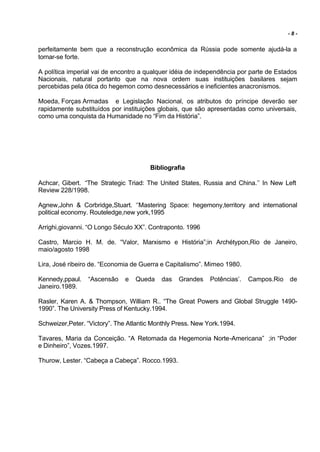 -8-


perfeitamente bem que a reconstrução econômica da Rússia pode somente ajudá-la a
tornar-se forte.

A política imperial vai de encontro a qualquer idéia de independência por parte de Estados
Nacionais, natural portanto que na nova ordem suas instituições basilares sejam
percebidas pela ótica do hegemon como desnecessários e ineficientes anacronismos.

Moeda, Forças Armadas e Legislação Nacional, os atributos do príncipe deverão ser
rapidamente substituídos por instituições globais, que são apresentadas como universais,
como uma conquista da Humanidade no “Fim da História”.




                                       Bibliografia

Achcar, Gibert. “The Strategic Triad: The United States, Russia and China.’’ In New Left
Review 228/1998.

Agnew,John & Corbridge,Stuart. ‘’Mastering Space: hegemony,territory and international
political economy. Routeledge,new york,1995

Arrighi,giovanni. “O Longo Século XX”. Contraponto. 1996

Castro, Marcio H. M. de. “Valor, Marxismo e História”;in Archétypon,Rio de Janeiro,
maio/agosto 1998

Lira, José ribeiro de. “Economia de Guerra e Capitalismo”. Mimeo 1980.

Kennedy,ppaul.   “Ascensão    e   Queda    das   Grandes     Potências’.   Campos.Rio   de
Janeiro.1989.

Rasler, Karen A. & Thompson, William R.. “The Great Powers and Global Struggle 1490-
1990”. The University Press of Kentucky.1994.

Schweizer,Peter. “Victory”. The Atlantic Monthly Press. New York.1994.

Tavares, Maria da Conceição. “A Retomada da Hegemonia Norte-Americana” ;in “Poder
e Dinheiro”, Vozes.1997.

Thurow, Lester. “Cabeça a Cabeça”. Rocco.1993.
 
