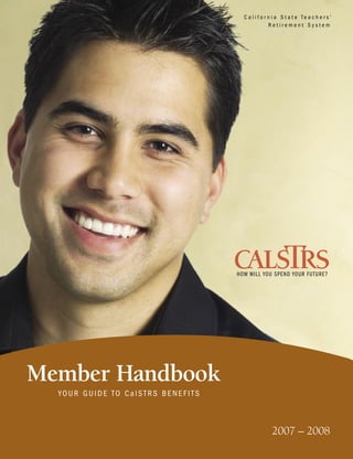 C a l i f o r n i a S t a t e Te a c h e r s ’
                                                 Retirement System




Member Handbook
  YOUR GUIDE TO CalSTRS BENEFITS



                                                 2007 – 2008
 