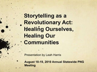 Storytelling as a Revolutionary Act: Healing Ourselves, Healing Our Communities Presentation by Leah Harris August 18-19, 2010 Annual Statewide PNG Meeting 