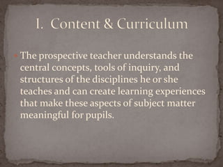 The prospective teacher understands the central concepts, tools of inquiry, and structures of the disciplines he or she teaches and can create learning experiences that make these aspects of subject matter meaningful for pupils.  I.  Content & Curriculum 