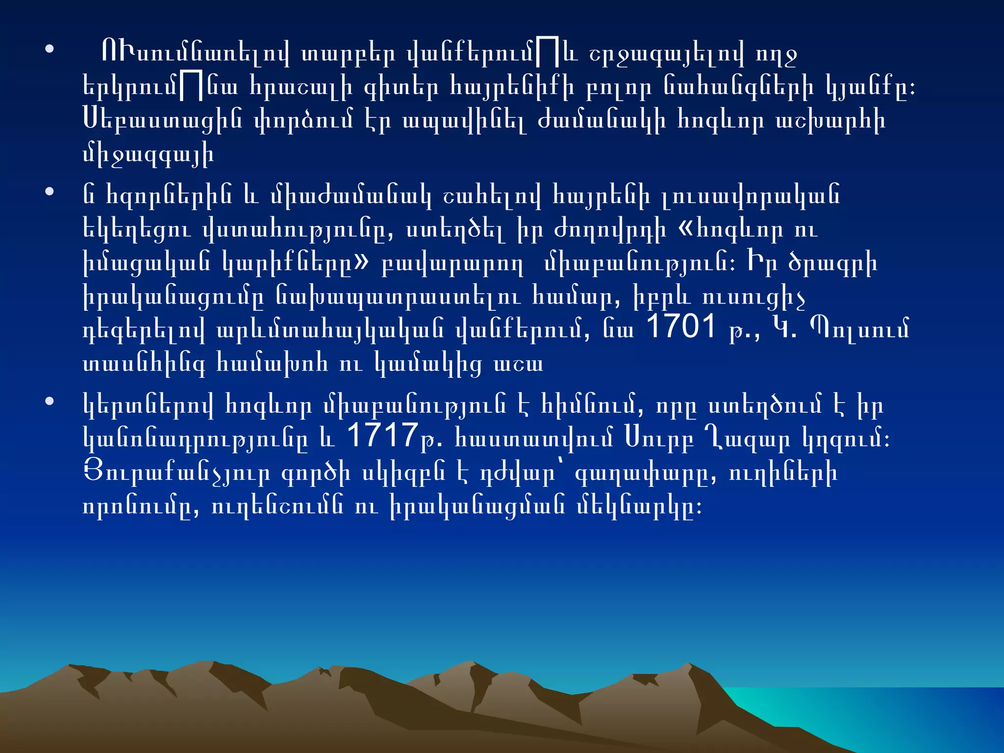    ՈՒսումնառելով տարբեր վանքերում¸և շրջագայելով ողջ երկրում¸նա հրաշալի գիտեր հայրենիքի բոլոր նահանգների կյանքը։ Սեբաստացին փորձում էր ապավինել ժամանակի հոգևոր աշխարհի միջազգայի ն հզորներին և միաժամանակ շահելով հայրենի լուսավորական եկեղեցու վստահությունը, ստեղծել իր ժողովրդի «հոգևոր ու իմացական կարիքները» բավարարող  միաբանություն։ Իր ծրագրի իրականացումը նախապատրաստելու համար, իբրև ուսուցիչ դեգերելով արևմտահայկական վանքերում, նա 1701 թ., Կ. Պոլսում տասնհինգ համախոհ ու կամակից աշա կերտներով հոգևոր միաբանություն է հիմնում, որը ստեղծում է իր կանոնադրությունը և 1717թ. հաստատվում Սուրբ Ղազար կղզում։ Յուրաքանչյուր գործի սկիզբն է դժվար՝ գաղափարը, ուղիների որոնումը, ուղենշումն ու իրականացման մեկնարկը։ 
