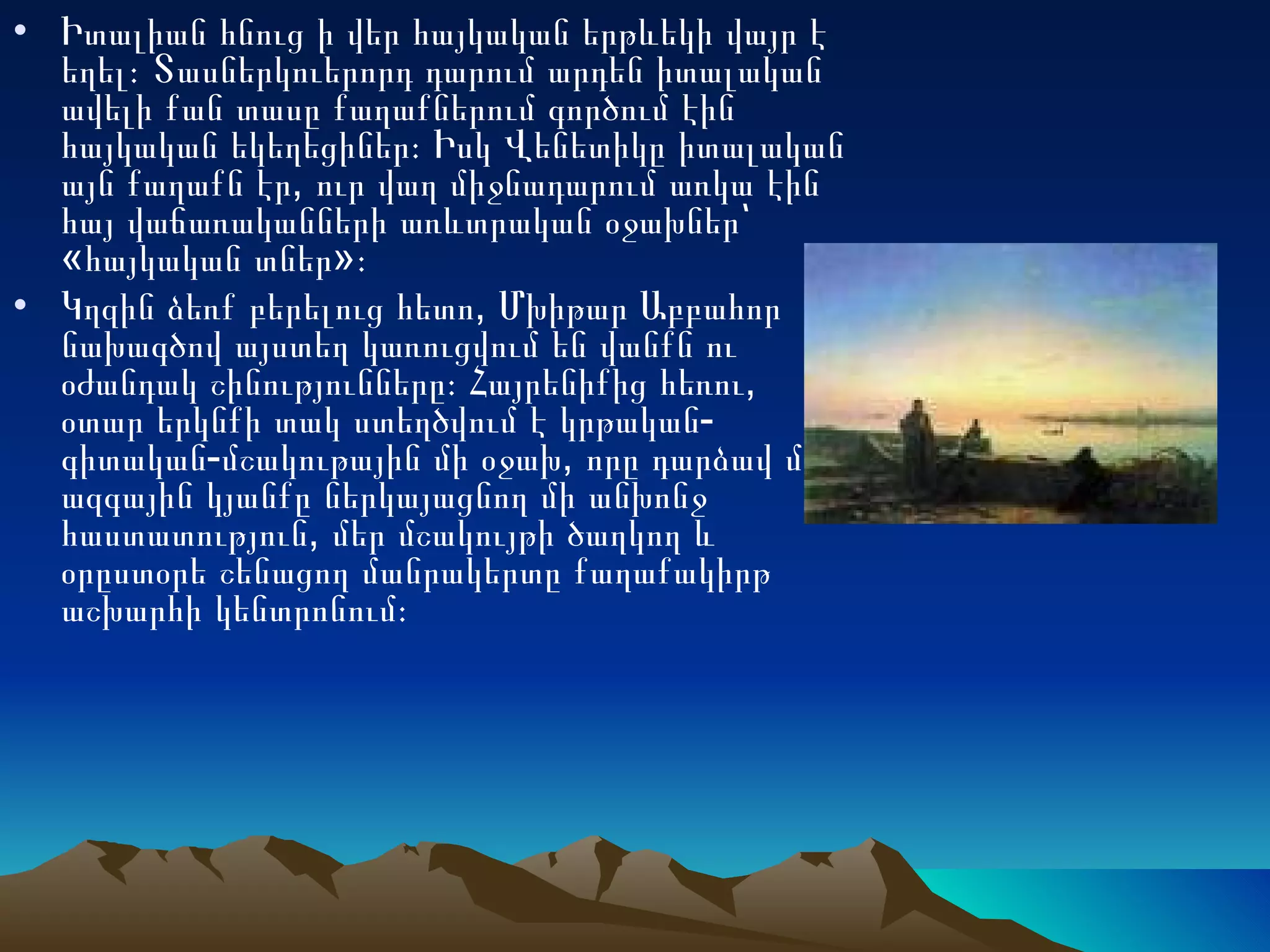 Իտալիան հնուց ի վեր հայկական երթևեկի վայր է եղել։ Տասներկուերորդ դարում արդեն իտալական ավելի քան տասը քաղաքներում գործում էին հայկական եկեղեցիներ։ Իսկ Վենետիկը իտալական այն քաղաքն էր, ուր վաղ միջնադարում առկա էին հայ վաճառականների առևտրական օջախներ՝ «հայկական տներ»։ Կղզին ձեռք բերելուց հետո, Մխիթար Աբբահոր նախագծով այստեղ կառուցվում են վանքն ու օժանդակ շինությունները։ Հայրենիքից հեռու, օտար երկնքի տակ ստեղծվում է կրթական-գիտական-մշակութային մի օջախ, որը դարձավ մեր ազգային կյանքը ներկայացնող մի անխոնջ հաստատություն, մեր մշակույթի ծաղկող և օրըստօրե շենացող մանրակերտը քաղաքակիրթ աշխարհի կենտրոնում։  