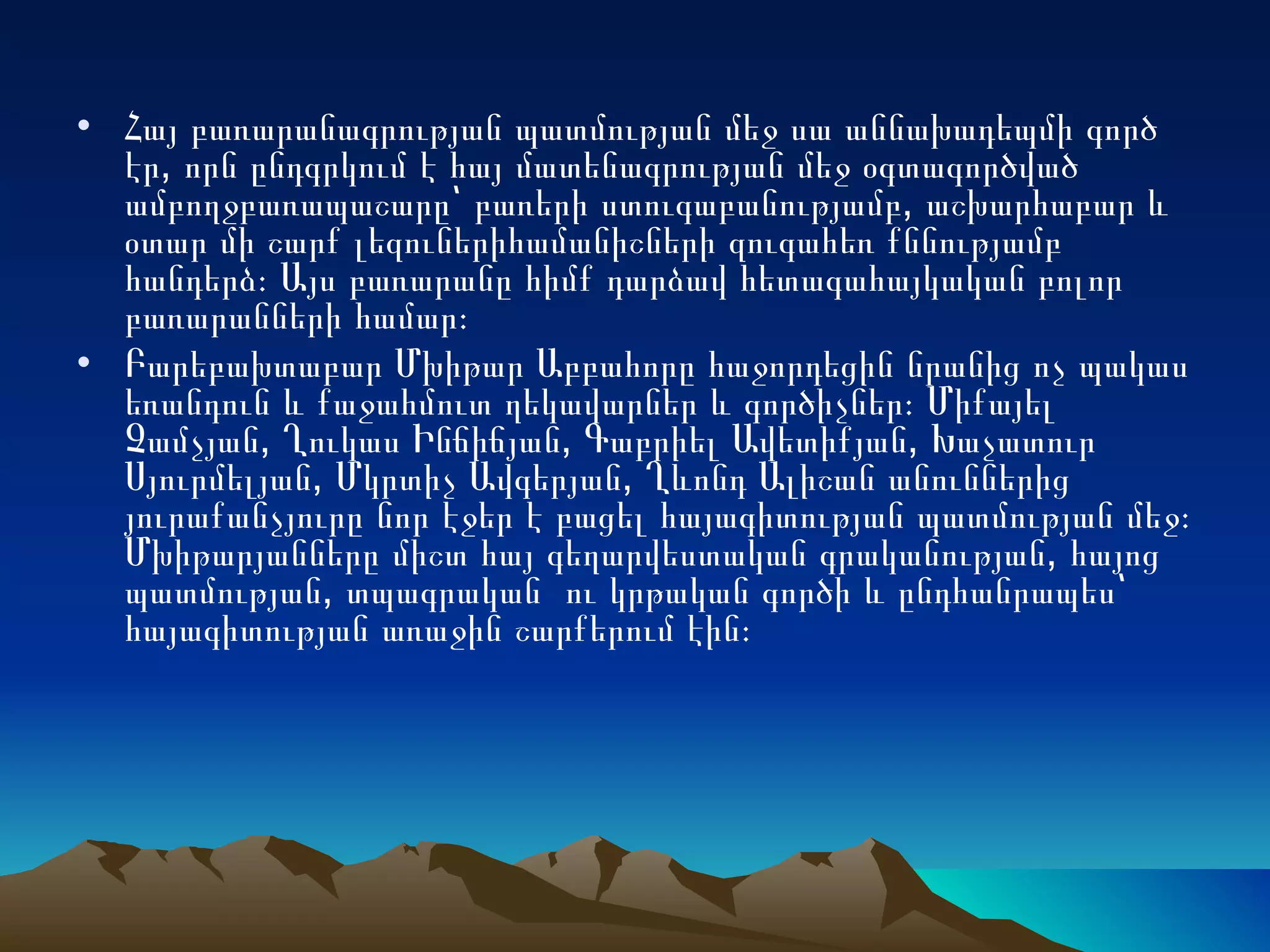 Հայ բառարանագրության պատմության մեջ սա աննախադեպմի գործ էր, որն ընդգրկում է հայ մատենագրության մեջ օգտագործված ամբողջբառապաշարը՝ բառերի ստուգաբանությամբ, աշխարհաբար և օտար մի շարք լեզուներիհամանիշների զուգահեռ քննությամբ հանդերձ։ Այս բառարանը հիմք դարձավ հետագահայկական բոլոր բառարանների համար։ Բարեբախտաբար Մխիթար Աբբահորը հաջորդեցին նրանից ոչ պակաս եռանդուն և քաջահմուտ ղեկավարներ և գործիչներ։ Միքայել Չամչյան, Ղուկաս Ինճիճյան, Գաբրիել Ավետիքյան, Խաչատուր Սյուրմելյան, Մկրտիչ Ավգերյան, Ղևոնդ Ալիշան անուններից յուրաքանչյուրը նոր էջեր է բացել հայագիտության պատմության մեջ։ Մխիթարյանները միշտ հայ գեղարվեստական գրականության, հայոց պատմության, տպագրական  ու կրթական գործի և ընդհանրապես՝ հայագիտության առաջին շարքերում էին։ 