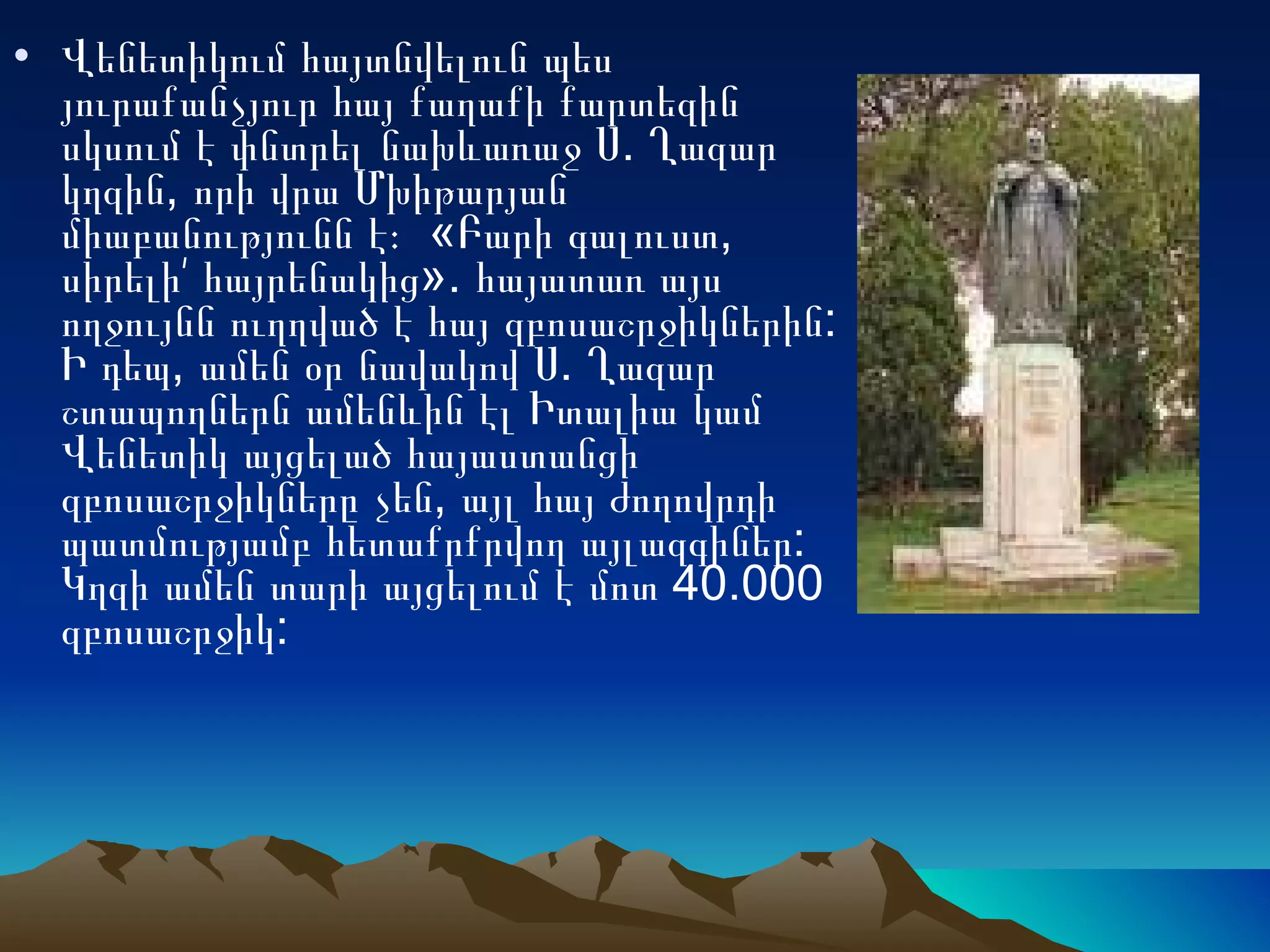 Վենետիկում հայտնվելուն պես յուրաքանչյուր հայ քաղաքի քարտեզին սկսում է փնտրել նախևառաջ Ս. Ղազար կղզին, որի վրա Մխիթարյան միաբանությունն է։  «Բարի գալուստ, սիրելի՛ հայրենակից». հայատառ այս ողջույնն ուղղված է հայ զբոսաշրջիկներին: Ի դեպ, ամեն օր նավակով Ս. Ղազար շտապողներն ամենևին էլ Իտալիա կամ Վենետիկ այցելած հայաստանցի զբոսաշրջիկները չեն, այլ հայ ժողովրդի պատմությամբ հետաքրքրվող այլազգիներ: Կղզի ամեն տարի այցելում է մոտ 40.000 զբոսաշրջիկ:  