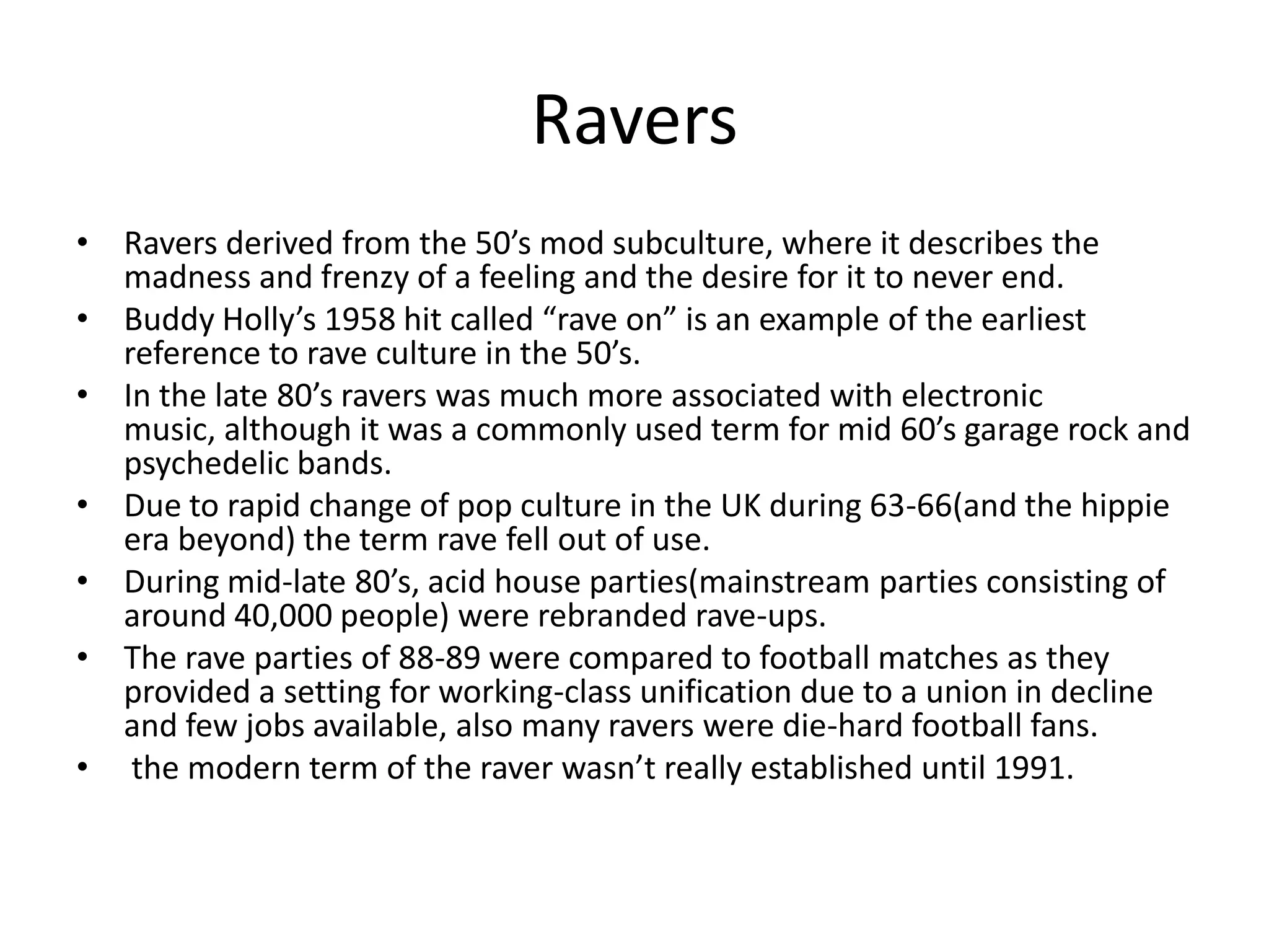 RaversRavers derived from the 50’s mod subculture, where it describes the madness and frenzy of a feeling and the desire for it to never end. Buddy Holly’s 1958 hit called “rave on” is an example of the earliest reference to rave culture in the 50’s.  In the late 80’s ravers was much more associated with electronic music, although it was a commonly used term for mid 60’s garage rock and psychedelic bands. Due to rapid change of pop culture in the UK during 63-66(and the hippie era beyond) the term rave fell out of use.During mid-late 80’s, acid house parties(mainstream parties consisting of around 40,000 people) were rebranded rave-ups.The rave parties of 88-89 were compared to football matches as they provided a setting for working-class unification due to a union in decline and few jobs available, also many ravers were die-hard football fans.  the modern term of the raver wasn’t really established until 1991.
