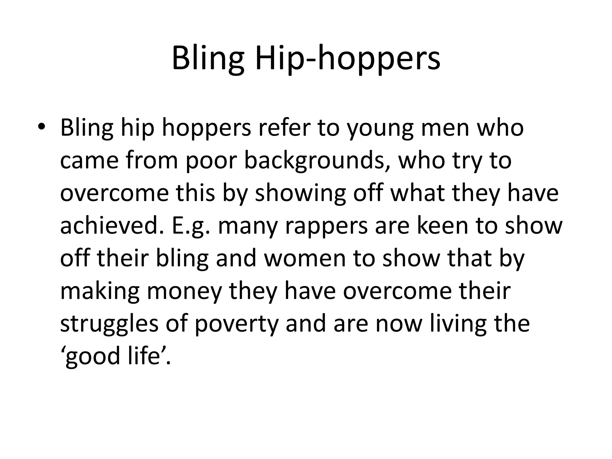 Bling Hip-hoppersBling hip hoppers refer to young men who came from poor backgrounds, who try to overcome this by showing off what they have achieved. E.g. many rappers are keen to show off their bling and women to show that by making money they have overcome their struggles of poverty and are now living the ‘good life’. 