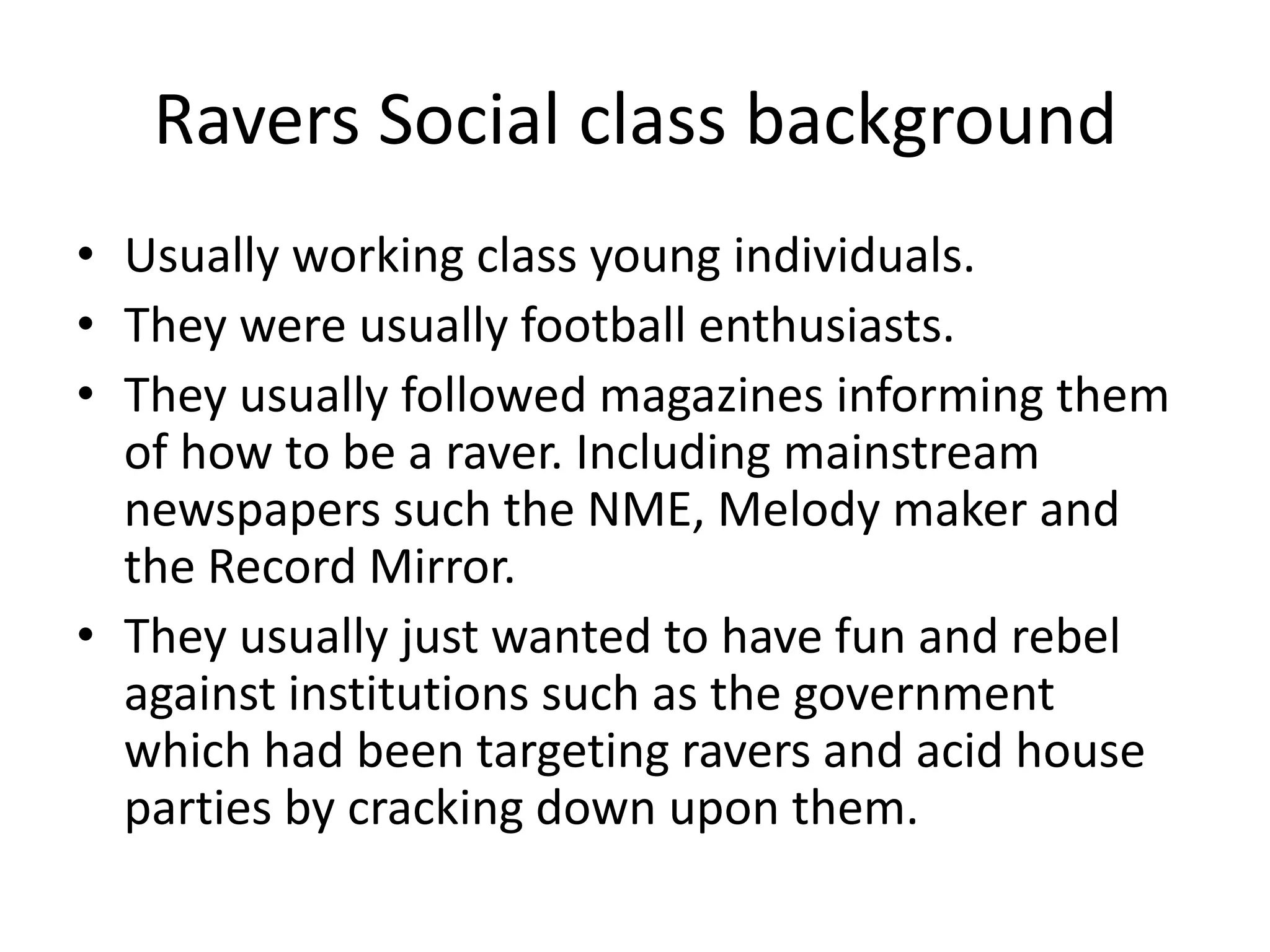 Ravers Social class backgroundUsually working class young individuals.They were usually football enthusiasts.They usually followed magazines informing them of how to be a raver. Including mainstream newspapers such the NME, Melody maker and the Record Mirror.They usually just wanted to have fun and rebel against institutions such as the government which had been targeting ravers and acid house parties by cracking down upon them. 