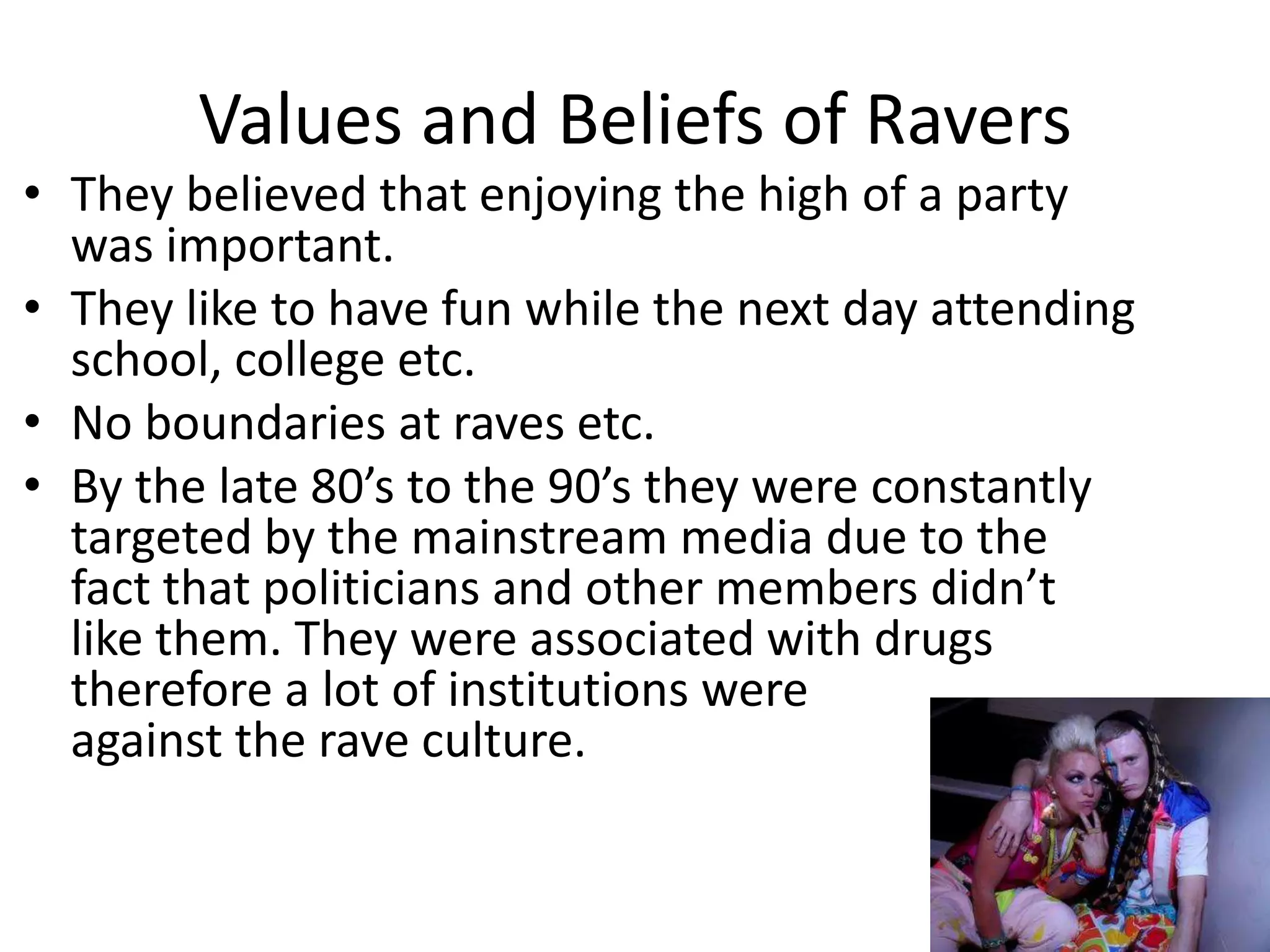 Values and Beliefs of Ravers They believed that enjoying the high of a party was important. They like to have fun while the next day attending school, college etc. No boundaries at raves etc. By the late 80’s to the 90’s they were constantly targeted by the mainstream media due to the fact that politicians and other members didn’t like them. They were associated with drugs therefore a lot of institutions were                 against the rave culture. 
