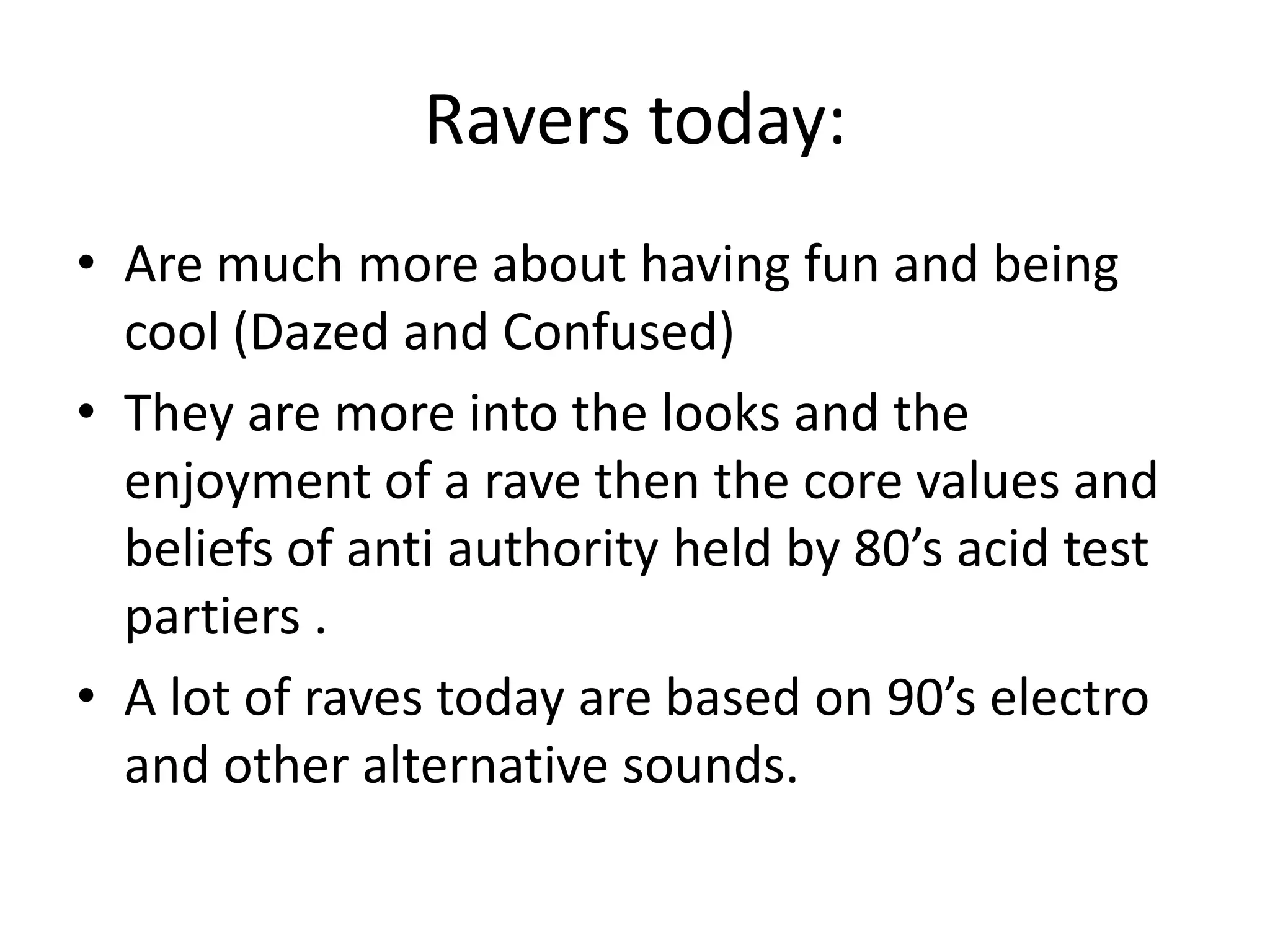 Ravers today:Are much more about having fun and being cool (Dazed and Confused)They are more into the looks and the enjoyment of a rave then the core values and beliefs of anti authority held by 80’s acid test partiers .A lot of raves today are based on 90’s electro and other alternative sounds. 