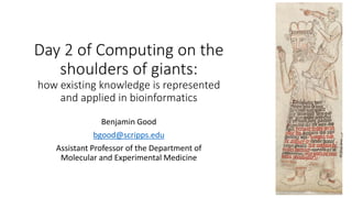 Day 2 of Computing on the
shoulders of giants:
how existing knowledge is represented
and applied in bioinformatics
Benjamin Good
bgood@scripps.edu
Assistant Professor of the Department of
Molecular and Experimental Medicine
 