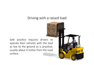 MHE Safe Operation
Driving with a raised load
Safe practice requires drivers to
operate their vehicles with the load
as low to the ground as is practical,
usually about 4 inches from the road
surface.
 