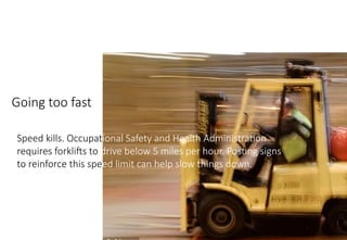 MHE Safe Operation
Going too fast
Speed kills. Occupational Safety and Health Administration
requires forklifts to drive below 5 miles per hour. Posting signs
to reinforce this speed limit can help slow things down.
 