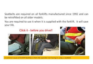 MHE Safe Operation
Seatbelts are required on all forklifts manufactured since 1992 and can
be retrofitted on all older models.
You are required to use it when it is supplied with the forklift. It will save
your life.
Click it - before you drive!!
A common cause of forklift fatalities is from the operator not having or using a seatbelt.
 