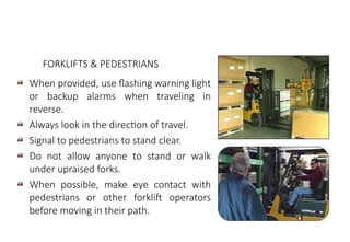 MHE Safe Operation
When provided, use flashing warning light
or backup alarms when traveling in
reverse.
Always look in the direction of travel.
Signal to pedestrians to stand clear.
Do not allow anyone to stand or walk
under upraised forks.
When possible, make eye contact with
pedestrians or other forklift operators
before moving in their path.
FORKLIFTS & PEDESTRIANS
 