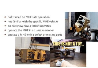 not trained on MHE safe operation
not familiar with the specific MHE vehicle
do not know how a forklift operates
operate the MHE in an unsafe manner
operate a MHE with a defect or missing parts
MHE Safe Operation
 