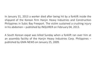 MHE Safe Operation
In January 31, 2013 a worker died after being hit by a forklift inside the
shipyard of the Korean firm Hanjin Heavy Industries and Construction
Philippines in Subic Bay Freeport. The victim sustained a crushing injury
in his abdomen – published by INQUIRER on February 04, 2013.
A South Korean expat was killed Sunday when a forklift ran over him at
an assembly facility of the Hanjin Heavy Industries Corp. Philippines –
published by GMA NEWS on January 25, 2009.
 