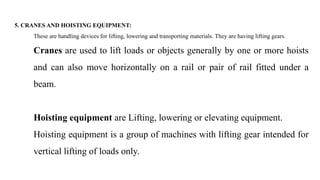 5. CRANES AND HOISTING EQUIPMENT:
These are handling devices for lifting, lowering and transporting materials. They are having lifting gears.
Cranes are used to lift loads or objects generally by one or more hoists
and can also move horizontally on a rail or pair of rail fitted under a
beam.
Hoisting equipment are Lifting, lowering or elevating equipment.
Hoisting equipment is a group of machines with lifting gear intended for
vertical lifting of loads only.
 