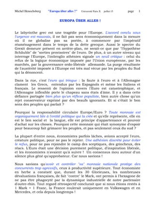 Michel Henochsberg "Europa über alles ?" Université Paris X juillet 15 page 1
EUROPA ÜBER ALLES !
Le labyrinthe grec est une tragédie pour l'Europe. L'accord conclu sous
l'urgence est mauvais, il ne fait pas sens économiquement dans la mesure
où il ne globalise pas sa portée, à commencer par l'impératif
réaménagement dans le temps de la dette grecque. Aussi le spectre du
Grexit demeure présent en arrière-plan, ne serait-ce que par "l'hypothèse
Schäuble" de "sorties provisoires" de l'euro. De plus, à un autre niveau qui
interroge l'Europe, l'imbroglio athénien signale un seuil critique : celui du
refus de la logique économique imposée par l'Union européenne, par les
marchés, par la gouvernance ordo-libérale allemande. La purge résultante
de l'austérité imposée à l'Europe est très mal vécue par les peuples du Sud
qui la dénoncent.
Dans la rue, c'est l'euro qui trinque : la faute à l'euro et à l'Allemagne
clament les Grecs, entendus par les Espagnols et même les Italiens et
français. Le ressenti de l'opinion envers l'Euro est catastrophique, et
l'Allemagne inflexible porte le chapeau sans états d'âme. Il y a dans cette
défiance partagée bien plus qu'un réflexe populiste, bien autre chose qu'un
rejet conservateur exprimé par des beaufs ignorants. Et si c'était le bon
sens des peuples qui parlait ?
Pourquoi la responsabilité circulaire Europe/Euro ? Toute monnaie est
organiquement liée à l'entité politique qui la crée et qu'elle représente, elle en
est le lien social et la langue, elle est principe d'appartenance et pouvoir
d'achat sur les choses. Pourquoi cette monnaie qui était synonyme d'espoir
pour beaucoup fait grimacer les peuples, et pas seulement ceux du sud ?
La plupart d'entre nous, économistes parfois lâches, avions accepté l'euro,
créature politique, pour ne pas le rejeter. Une adhésion discrète pour éviter
le refus, pour ne pas rejoindre le camp des sceptiques, des grincheux, des
réacs. L'Euro était une décision purement politique, d'inspiration libérale,
et les économistes n'avaient qu'à suivre ! Un consensus mou autour d'un
silence plus gêné qu'approbateur. Car nous savions !
Nous savions qu'avoir et contrôler "sa" monnaie nationale protège des
concurrents trop agressifs, ceux à productivité supérieure. Tout économiste
en herbe a constaté que, durant les 30 Glorieuses, les nombreuses
dévaluations françaises, de fait "contre" le Mark, ont permis à l'hexagone de
ne pas être phagocyté par la dynamique industrielle de notre partenaire
d'outre-rhin. Tout regard rétrospectif conclurait que si nous étions restés à
1 Mark = 1 Franc, la France roulerait uniquement en Volkswagen et en
Mercedes, et cela depuis longtemps !
 