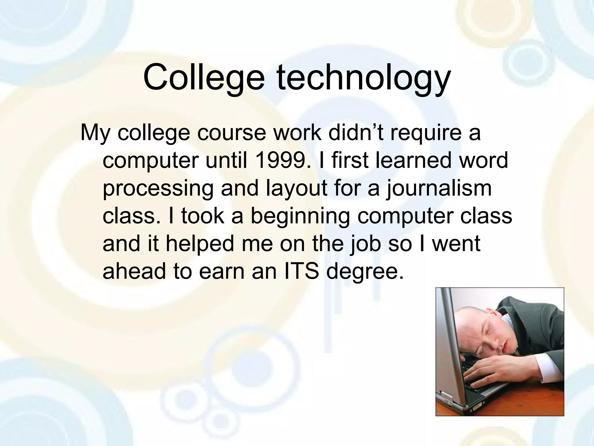 College technology My college course work didn’t require a computer until 1999. I first learned word processing and layout for a journalism class. I took a beginning computer class and it helped me on the job so I went ahead to earn an ITS degree. 