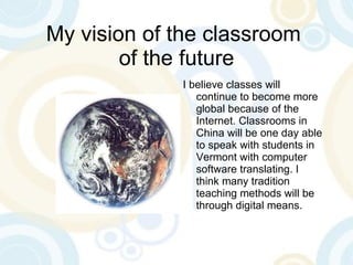 My vision of the classroom  of the future I believe classes will continue to become more global because of the Internet. Classrooms in China will be one day able to speak with students in Vermont with computer software translating. I think many tradition teaching methods will be through digital means. 