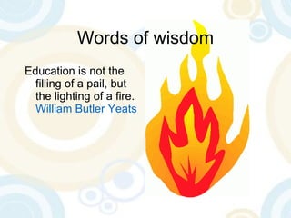 Words of wisdom Education is not the filling of a pail, but the lighting of a fire.  William Butler Yeats 