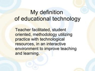 My definition  of educational technology Teacher facilitated, student oriented, methodology utilizing practice with technological resources, in an interactive environment to improve teaching and learning. 