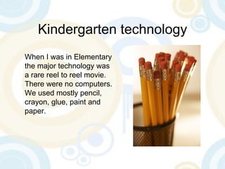 Kindergarten technology When I was in Elementary the major technology was a rare reel to reel movie. There were no computers. We used mostly pencil, crayon, glue, paint and paper. 
