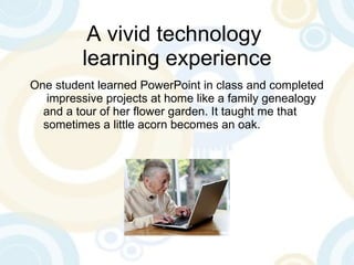 A vivid technology  learning experience One student learned PowerPoint in class and completed  impressive projects at home like a family genealogy and a tour of her flower garden. It taught me that sometimes a little acorn becomes an oak. 