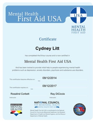Mental Health 
First Aid USA 
Certificate 
has completed the 8-hour course and is now certified in 
Mental Health First Aid USA 
And has been trained to provide initial help to people experiencing mental health 
problems such as depression, anxiety disorders, psychosis and substance use disorders. 
This certification became effective on: 
Date 
Date 
Instructor Instructor 
Mental Health First Aid USA is coordinated by the National 
Council for Community Behavioral Healthcare, the Maryland 
Department of Health and Mental Hygiene, and the Missouri 
Department of Mental Health. 
This certification expires on: 
Cydney Litt 
09/12/2014 
09/12/2017 
Rosalind Corbett Ray DiCiccio 

