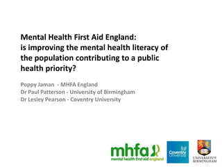 Mental Health First Aid England:
is improving the mental health literacy of
the population contributing to a public
health priority?
Poppy Jaman - MHFA England
Dr Paul Patterson - University of Birmingham
Dr Lesley Pearson - Coventry University
 
