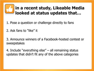 1. Pose a question or challenge directly to fans  2. Ask fans to “like” it 3. Announce winners of a Facebook-hosted contest or sweepstakes 4. Include “everything else” – all remaining status updates that didn’t fit any of the above categories in a recent study, Likeable Media looked at status updates that… 
