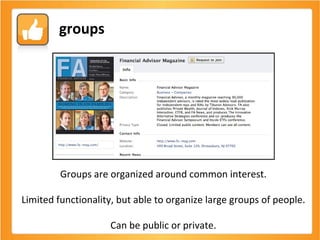 Groups are organized around common interest. Limited functionality, but able to organize large groups of people. Can be public or private. groups 
