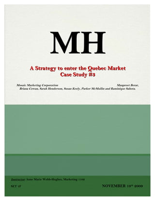 MHA Strategy to enter the Quebec Market              Case Study #3Mosaic Marketing Corporation                                                                         Manpreet Berar, Briana Cowan, Sarah Henderson, Susan Keely, Parker McMullin and Raminique Sahota. Instructor: Anne Marie Webb-Hughes, Marketing 1102SET 1F NOVEMBER 19th 2009Table Of Contents TOC  
1-3
 Table Of Contents PAGEREF _Toc120169670  2Introduction and Problem Statement3Key Findings and Assumptions for Research4Target Market Analysis6Competitive Analysis7ALTERNATIVE 1 – INTENSIVE DISTRIBUTION PAGEREF _Toc120169675  8ADVANTAGES PAGEREF _Toc120169676  8DISADVANTAGES PAGEREF _Toc120169677  8ALTERNATIVE 2 – EXCLUSIVE DISTRIBUTION PAGEREF _Toc120169678  9ADVANTAGES PAGEREF _Toc120169679  9DISADVANTAGES PAGEREF _Toc120169680  9ALTERNATIVE 3 – SELECTIVE DISTRIBUTION PAGEREF _Toc120169681  10ADVANTAGES: PAGEREF _Toc120169682  10DISADVANTAGES: PAGEREF _Toc120169683  11SOLUTION PAGEREF _Toc120169684  11IMPLEMENTATION PLAN PAGEREF _Toc120169685  12COURSE CONCEPTS PAGEREF _Toc120169686  13APPENDIX PAGEREF _Toc120169687  14“L’elan dans la ville” Advertising Campaign PAGEREF _Toc120169688  14Bottle and Logo Change PAGEREF _Toc120169689  14
L’elan dans la ville…avec toi” Promotional Activity PAGEREF _Toc120169690  15REFERENCES PAGEREF _Toc120169691  16 INTRODUCTION AND PROBLEM STATEMENT Widely respected as one of Canada’s best, Moosehead beer has been incredibly successful throughout Canada, distributing to the majority of the provinces in the country. However, the one province where Moosehead has struggled to effectively penetrate the beer market is in Quebec. This east central Canadian province is the second most populous province after Ontario, and is the only Canadian province whose population is mainly francophone. We feel that the cause of this marketing challenge is due to fact that the Moosehead Company has not productively advertised their product, together with the French-Canadian culture, values and beliefs, to their francophone target market.   Having a population with over seven million residents, and consuming approximately 5.3 million hectolitres of beer each year, Quebec is the second largest beer consumption market in Canada. Being recognized as a “distinct society” by Prime Minister Jean Chrétien, the French Canadians of Quebec take great pride in their French language, culture and sophistication. The residents of Quebec are known to be imaginative, fashionable and conscious about their health. In this particular province, cultural identity is strong, and many French Canadians voice their outlook of Quebec culture being more distinguished than that of English-Canada.  A marketing strategy that will enable Moosehead to successfully penetrate the Quebec beer market is to incorporate the specific French Canadian cultural vales and characteristics while advertising to this particular province. Also, taking into account that they have become accepted as a distinct society in Canada will also build interest with the francophone residents of Quebec. Given that the company already has the product, deciding the accurate pricing for the product, where to place it for it to be sold, how to promote it and what distribution channel to use are crucial evaluations that need to be made.       What is the most effective distribution strategy that Moosehead Beer Company can do to penetrate and obtain market share in the province of Quebec? And how can Moosehead reposition their company to relate to the culture and community of Quebec citizens? KEY FINDINGS AND ASSUMPTIONS FROM RESEARCH ,[object Object]