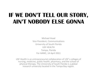 IF WE DON’T TELL OUR STORY, AIN’T NOBODY ELSE GONNA Michael Hoad Vice President, Communications University of South Florida USF HEALTH Tampa, Florida For AAMC, 14 April 2011 USF Health is an entrepreneurial collaboration of USF’s colleges of nursing, medicine, public health, pharmacy, and the school of physical therapy. The University of South Florida is a global research university located in the Tampa Bay region. 