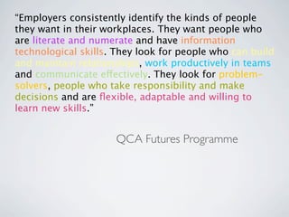 “Employers consistently identify the kinds of people
they want in their workplaces. They want people who
are literate and numerate and have information
technological skills. They look for people who can build
and maintain relationships, work productively in teams
and communicate effectively. They look for problem-
solvers, people who take responsibility and make
decisions and are ﬂexible, adaptable and willing to
learn new skills.”


                     QCA Futures Programme
 